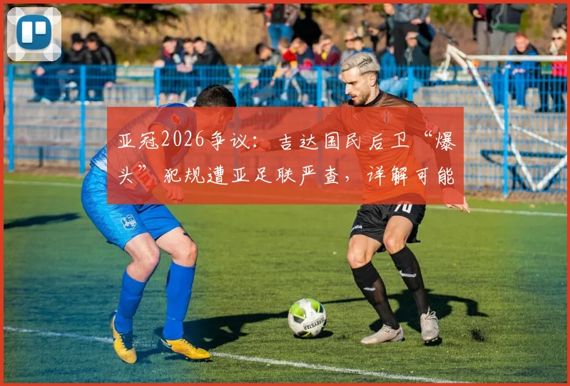 亚冠2026争议：吉达国民后卫“爆头”犯规遭亚足联严查，详解可能处罚及过往类似案例