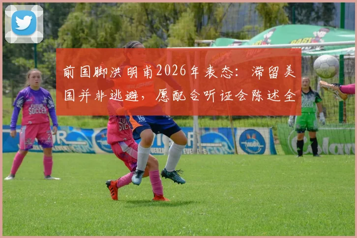 前国脚洪明甫2026年表态：滞留美国并非逃避，愿配合听证会陈述全部事实真相