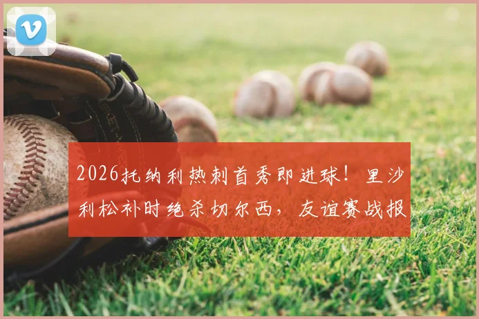 2026托纳利热刺首秀即进球！里沙利松补时绝杀切尔西，友谊赛战报深度回顾