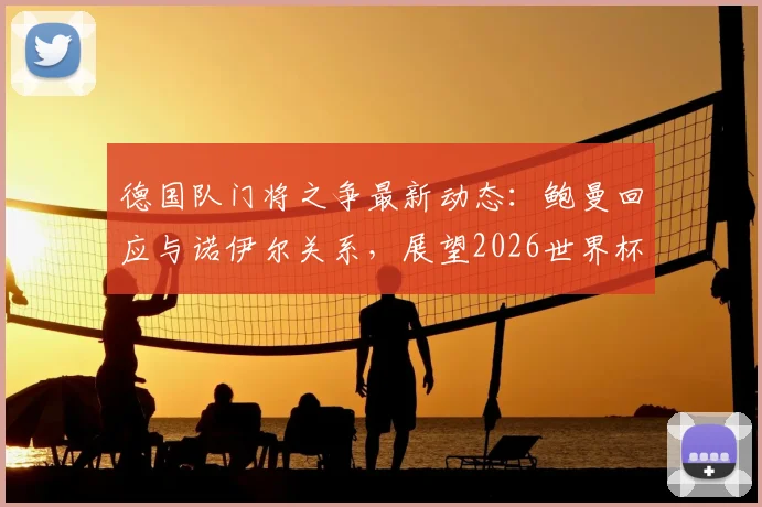 德国队门将之争最新动态：鲍曼回应与诺伊尔关系，展望2026世界杯首发人选悬念