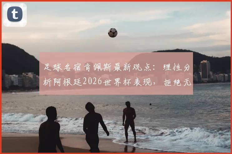 足球名宿肯佩斯最新观点：理性分析阿根廷2026世界杯表现，拒绝无证据的阴谋论争议