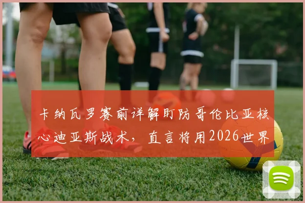 卡纳瓦罗赛前详解盯防哥伦比亚核心迪亚斯战术，直言将用2026世界杯经验助力球队备战