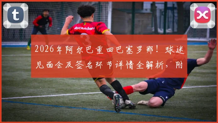 2026年阿尔巴重回巴塞罗那！球迷见面会及签名环节详情全解析，附活动具体时间与地点