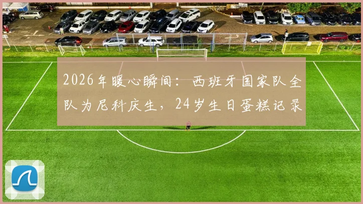 2026年暖心瞬间：西班牙国家队全队为尼科庆生，24岁生日蛋糕记录更衣室温情时刻