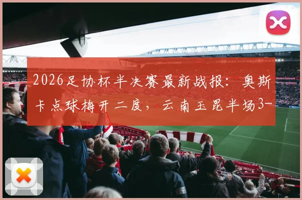 2026足协杯半决赛最新战报:奥斯卡点球梅开二度,云南玉昆半场3-2逆转苏州东吴