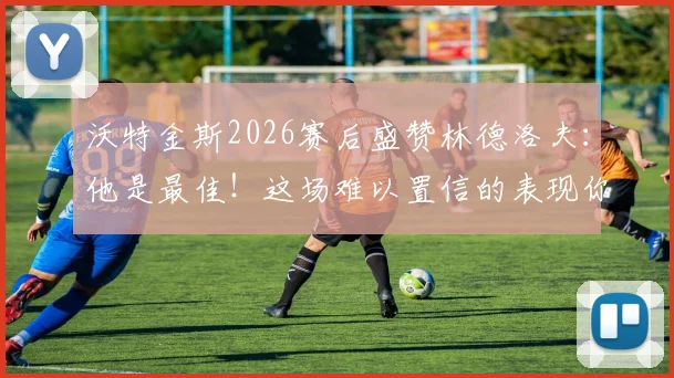 沃特金斯2026赛后盛赞林德洛夫：他是最佳！这场难以置信的表现你看了吗？附详细数据与战术解析