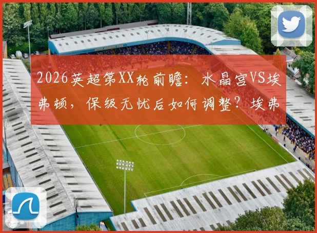 2026英超第XX轮前瞻：水晶宫VS埃弗顿，保级无忧后如何调整？埃弗顿冲击欧战关键战分析