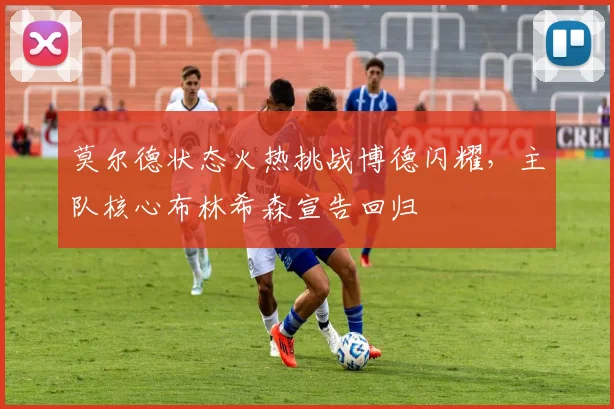 莫尔德状态火热挑战博德闪耀,主队核心布林希森宣告回归