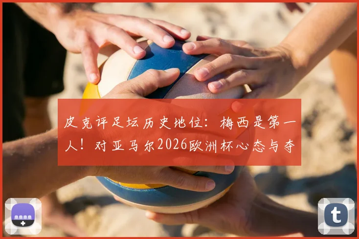 皮克评足坛历史地位：梅西是第一人！对亚马尔2026欧洲杯心态与夺冠前景独家解析