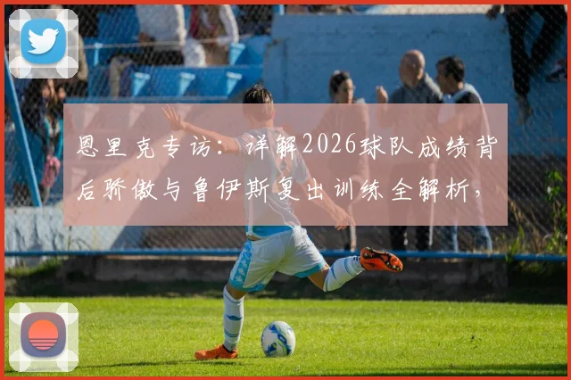 恩里克专访：详解2026球队成绩背后骄傲与鲁伊斯复出训练全解析，赛季展望曝光