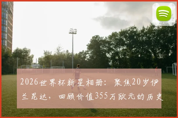 2026世界杯新星相册：聚焦20岁伊兰昆达，回顾价值355万欧元的历史性乌龙球瞬间
