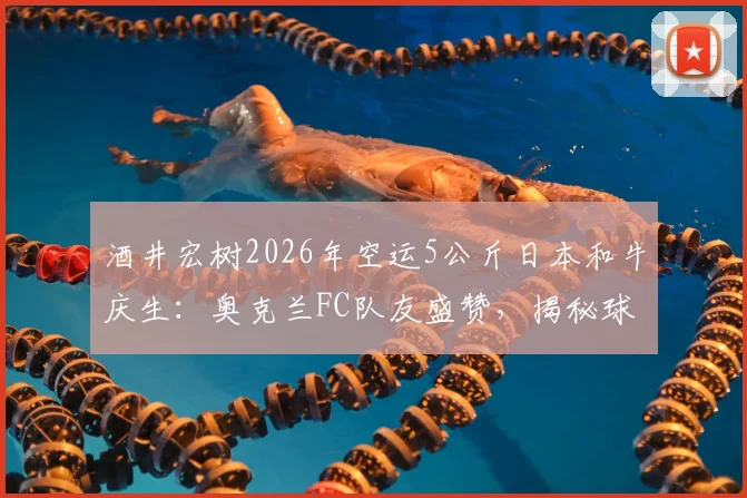 酒井宏树2026年空运5公斤日本和牛庆生：奥克兰FC队友盛赞，揭秘球员海外团建与饮食文化细节