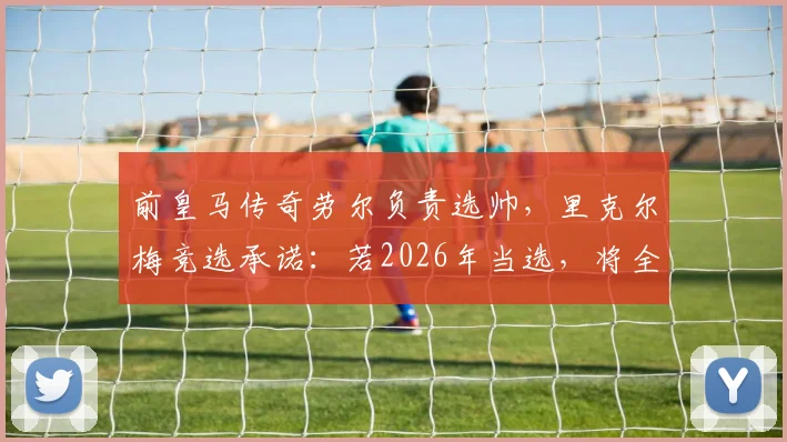 前皇马传奇劳尔负责选帅，里克尔梅竞选承诺：若2026年当选，将全力邀请克洛普执教