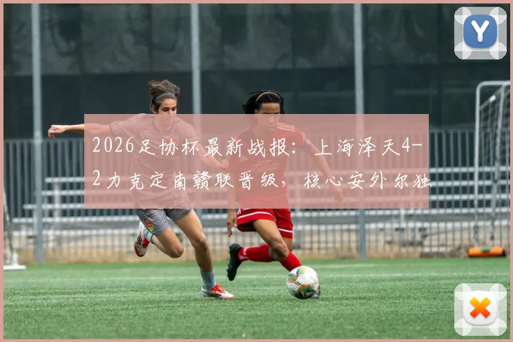 2026足协杯最新战报：上海泽天4-2力克定南赣联晋级，核心安外尔独中两元，业余黑马之路引关注