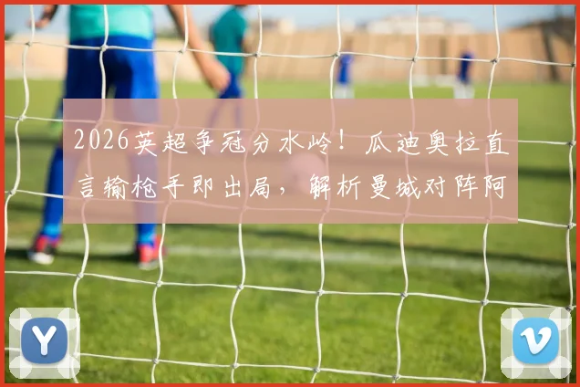 2026英超争冠分水岭！瓜迪奥拉直言输枪手即出局，解析曼城对阵阿森纳的战术信心与临场关键