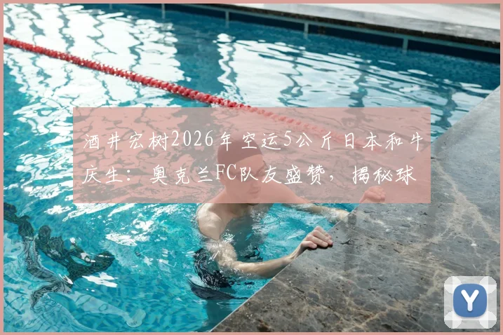 酒井宏树2026年空运5公斤日本和牛庆生:奥克兰FC队友盛赞,揭秘球员海外团建与饮食文化细节