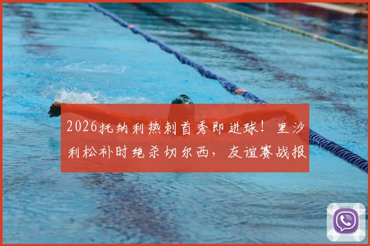 2026托纳利热刺首秀即进球!里沙利松补时绝杀切尔西,友谊赛战报深度回顾