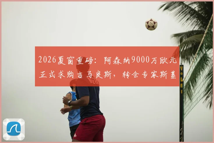 2026夏窗重磅:阿森纳9000万欧元正式求购吉马良斯,转会专家斯基拉透露纽卡正考虑报价
