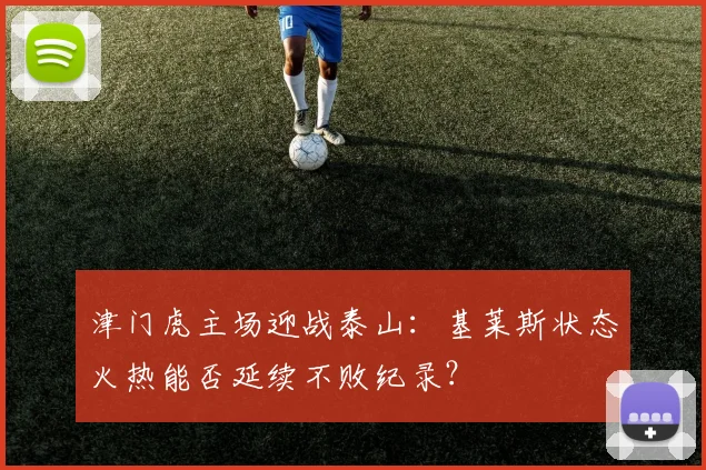 津门虎主场迎战泰山：基莱斯状态火热能否延续不败纪录？