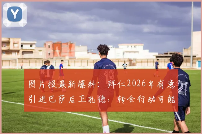 图片报最新爆料：拜仁2026年有意引进巴萨后卫孔德，转会行动可能很快启动，孔德离队传闻深度解析