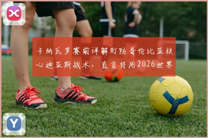 卡纳瓦罗赛前详解盯防哥伦比亚核心迪亚斯战术,直言将用2026世界杯经验助力球队备战