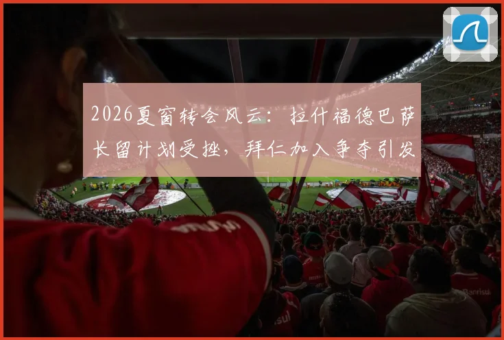 2026夏窗转会风云：拉什福德巴萨长留计划受挫，拜仁加入争夺引发新变数