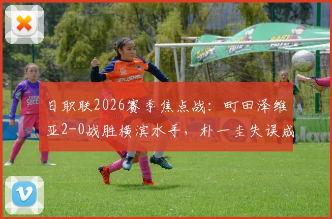 日职联2026赛季焦点战：町田泽维亚2-0战胜横滨水手，朴一圭失误成比赛转折点