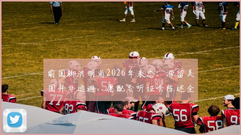 前国脚洪明甫2026年表态：滞留美国并非逃避，愿配合听证会陈述全部事实真相