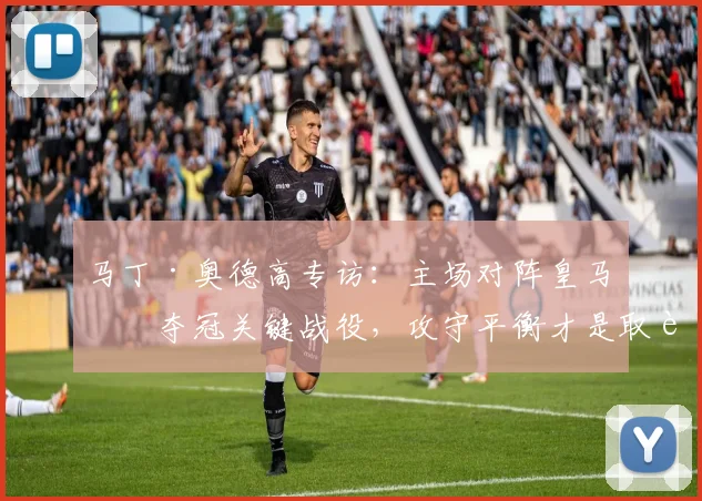 马丁·奥德高专访:主场对阵皇马是夺冠关键战役,攻守平衡才是取胜之道