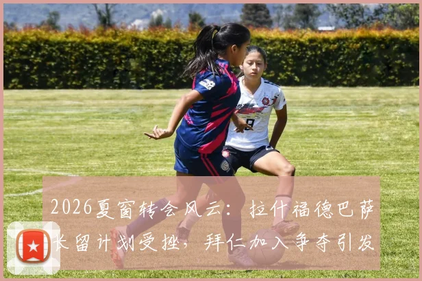 2026夏窗转会风云:拉什福德巴萨长留计划受挫,拜仁加入争夺引发新变数