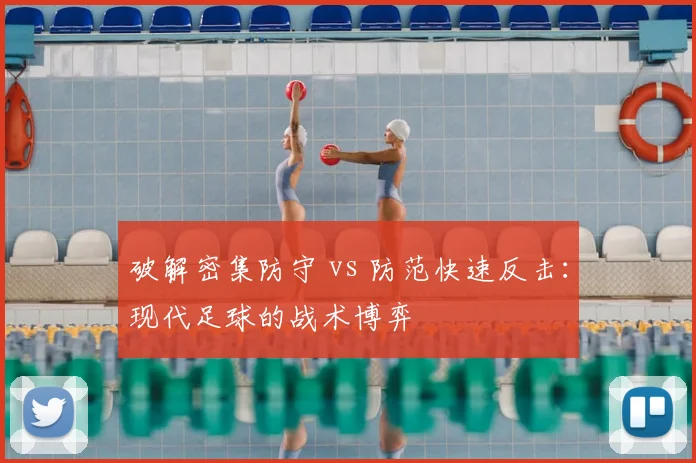 破解密集防守 vs 防范快速反击：现代足球的战术博弈