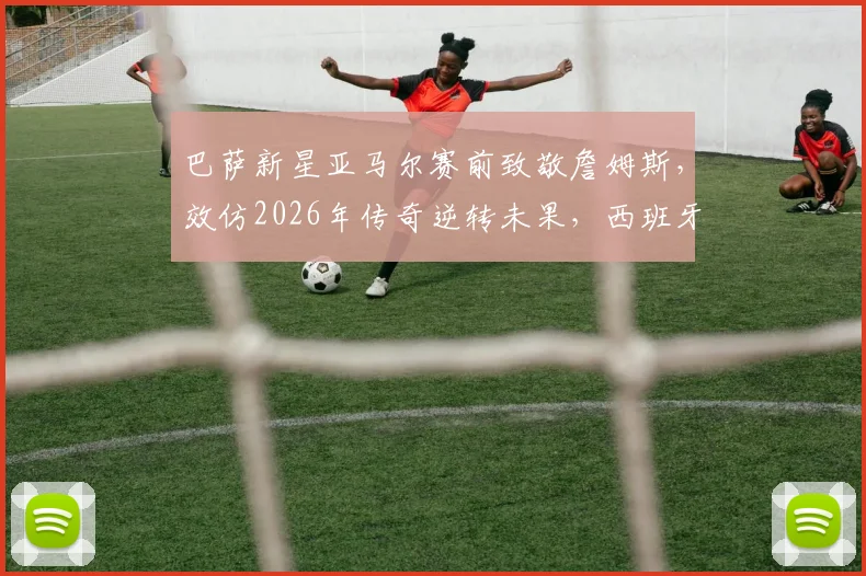 巴萨新星亚马尔赛前致敬詹姆斯,效仿2026年传奇逆转未果,西班牙队遗憾出局全解析