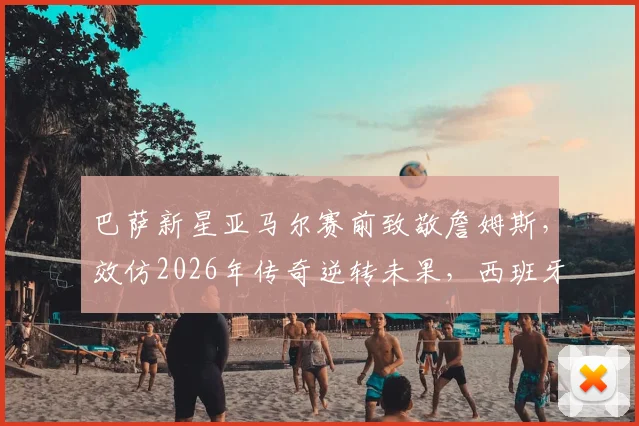 巴萨新星亚马尔赛前致敬詹姆斯，效仿2026年传奇逆转未果，西班牙队遗憾出局全解析