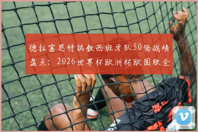 德拉富恩特执教西班牙队50场战绩盘点：2026世界杯欧洲杯欧国联全满贯主帅的夺冠密码