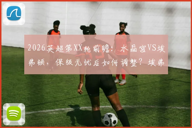 2026英超第XX轮前瞻：水晶宫VS埃弗顿，保级无忧后如何调整？埃弗顿冲击欧战关键战分析