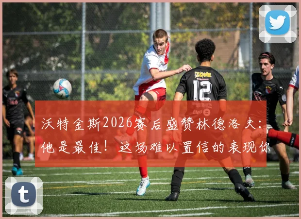 沃特金斯2026赛后盛赞林德洛夫：他是最佳！这场难以置信的表现你看了吗？附详细数据与战术解析