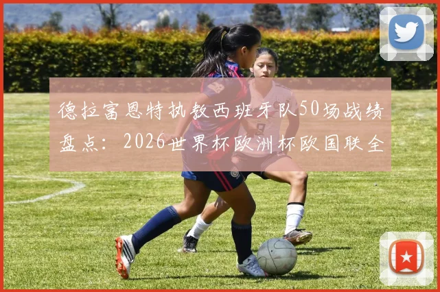 德拉富恩特执教西班牙队50场战绩盘点：2026世界杯欧洲杯欧国联全满贯主帅的夺冠密码
