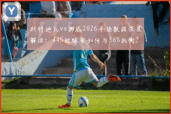 科特迪瓦vs挪威2026半场数据深度解读：44%控球率如何与56%抗衡？射门5-6背后的战术博弈分析指南