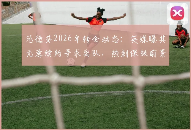 范德芬2026年转会动态：英媒曝其无意续约寻求离队，热刺保级前景难留人