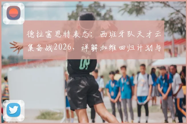 德拉富恩特表态:西班牙队天才云集备战2026,详解加维回归计划与国家队选人逻辑