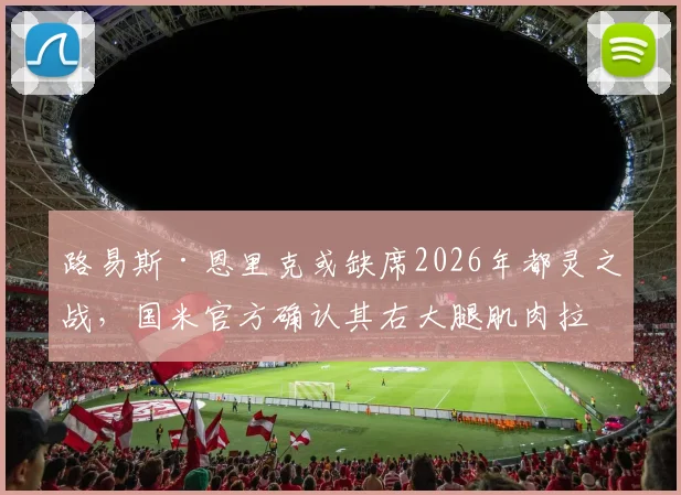 路易斯·恩里克或缺席2026年都灵之战，国米官方确认其右大腿肌肉拉伤，对球队阵容影响分析
