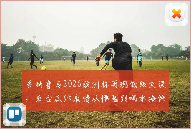 多纳鲁马2026欧洲杯再现低级失误，看台瓜帅表情从懵圈到喝水掩饰尴尬