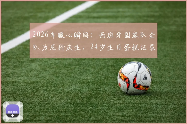 2026年暖心瞬间:西班牙国家队全队为尼科庆生,24岁生日蛋糕记录更衣室温情时刻