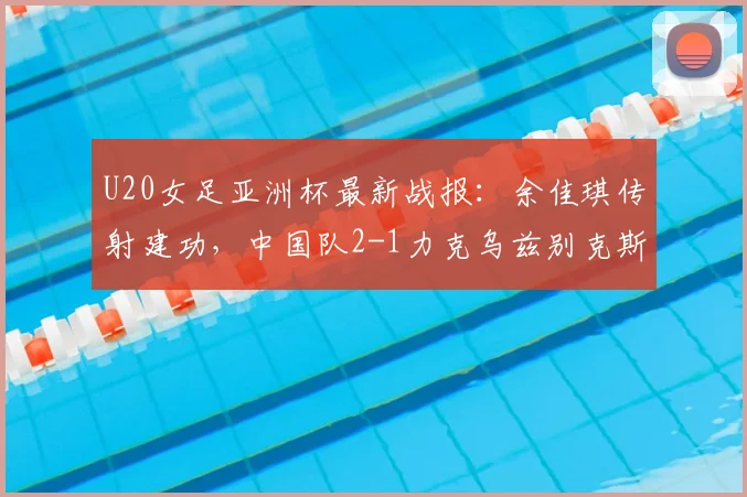 U20女足亚洲杯最新战报：余佳琪传射建功，中国队2-1力克乌兹别克斯坦晋级四强，附关键进球瞬间与赛后分析