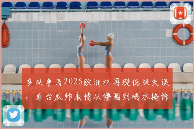 多纳鲁马2026欧洲杯再现低级失误，看台瓜帅表情从懵圈到喝水掩饰尴尬